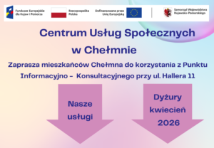 Centrum Usług Społecznych w Chełmnie w ramach projektu pn.„Centrum Usług Społecznych w Chełmnie” zaprasza mieszkańców Chełmna do korzystania z Punktu Informacyjno – Konsultacyjnego przy ul. Hallera 11. W ofercie posiadamy: • poradnictwo psychologiczne, • poradnictwo prawne, • mediacje. Powyższe usługi są bezpłatne dla mieszkańców Chełmna. Dyżury specjalistów w miesiącu kwiecień 2026 roku świadczone będą w następujące dni: Poradnictwo Psychologiczne 23.04.2026 9.00 – 14.00 30.04.2026 9.00 – 14.00 Poradnictwo Prawne 01.04.2026 9.00 – 14.00 13.04.2026 9.00 – 14.00 Mediacje 01.04.2026 12.00 – 15.00 03.04.2026 10.15 – 14.15 24.04.2026 10.15 – 14.15