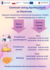 Centrum Usług Społecznych w Chełmnie w ramach projektu pn.„Centrum Usług Społecznych w Chełmnie” zaprasza mieszkańców Chełmna do korzystania z Punktu Informacyjno – Konsultacyjnego przy ul. Hallera 11. W ofercie posiadamy: • poradnictwo psychologiczne, • poradnictwo prawne, • mediacje. Powyższe usługi są bezpłatne dla mieszkańców Chełmna. Dyżury specjalistów w miesiącu marzec 2026 roku świadczone będą w następujące dni: Poradnictwo psychologiczne 19.03.2026 26.03.2026 09.00 – 14.00 09.00 – 14.00 Poradnictwo prawne 02.03.2026 16.03.2026 09.00 – 14.00 09.00 – 14.00 Mediacje 04.03.2026 20.03.2026 12.00 – 15.00 10.15 – 14.15