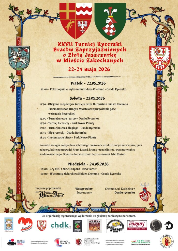 XXVII Turniej Rycerski Bractw Zaprzyjaźnionych o Złotą Jaszczurkę w Mieście Zakochanych®

22-24 maja 2026 roku

Piątek - 22.05.2026

22:00 - Pokaz ognia w wykonaniu Hidden Chełmno - Osada Rycerska

Sobota - 23.05.2026 roku

11:30 - Oficjalne rozpoczęcie turnieju przez Burmistrza miasta Chełmna.

                Przemarsz spod Urzędu Miasta oraz przywitanie gości w Osadzie Rycerskiej.

13:00 - Turniej miecza i tarczy - Osada Rycerska

13:30 - Turniej łuczniczy - Park Nowe Planty

15:00 - Turniej miecza długiego - Osada Rycerska

16:30 - Bieg rycerski - Osada Rycerska

18:30 - Inscenizacja bitwy - Park Nowe Planty

Ponadto w ciągu  całego dnia sobotniego czeka moc atrakcji: potyczki rycerskie, gry i zabawy, które poprowadzi Kram Lizard, kramy rzemieślnicze, warsztaty tańca średniowiecznego. Otwarta do zwiedzania będzie również Izba Tortur.

Niedziela - 24.05.2026 roku

10:00 - Gry RPG z Nine Dragons - Izba Tortur

10:00 - Warsztaty zielarskie z Hidden Chełmno - Osada Rycerska

Wstęp wolny

Chełmno, ul. Kościelna 7

Osada Rycerska 

Organizator: 
Zastęp Rycerski z Chełmna

Więcej informacji www.zastepchelmno.pl