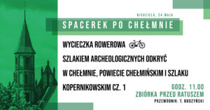 Zapraszamy 24 maja 2026 r. (niedziela) na wycieczkę rowerową Szlakiem archeologicznych odkryć w Chełmnie, Powiecie Chełmińskim i Szlaku Kopernikowskim cz. 1 – z okazji 483 rocznicy śmierci Mikołaja Kopernika w ramach 30. edycji akcji pt. "Spacerki po Chełmnie”. Na trasie zwiedzania m.in.: Chełmno – Uść – Kałdus (Góra św. Wawrzyńca) – Starogród – Unisław – Raciniewo -Chełmno (około 47 km). Przewodnik: Tomasz Budzyński Zbiórka uczestników wycieczek o godz. 11.00 przed ratuszem - Muzeum Ziemi Chełmińskiej, ul. Rynek 28, Chełmno. Udział bezpłatny. Zapraszamy również na kolejny Spacerek po Chełmnie - 31 maja 2026 r. (niedziela) Chełmno – miejsce nauki Mikołaja Kopernika Uwagi: Ubezpieczenie uczestników wycieczek we własnym zakresie. Organizatorzy zastrzegają sobie zmianę przewodnika lub tras ze względu na toczące się prace remontowo - konserwatorskie.  Na wycieczki rowerowe prosimy zabrać: ubezpieczenie osobiste uczestnika, okulary przeciwsłoneczne, napoje, odzież przeciwdeszczową. ! Ważne informacje dla rowerzystów i użytkowników hulajnóg elektrycznych w poruszaniu się po ul. Grudziądzkiej w Chełmnie: na  ul. Grudziądzkiej w Chełmnie obowiązuje całkowity zakaz ruchu w obu kierunkach. Oznacza to, że żadna osoba korzystająca z tych pojazdów nie może wjechać na tę ulicę, niezależnie od wieku czy posiadanych uprawnień. Więcej Informacji znajdą Państwo pod linkiem: https://chelmno.pl/ogloszenia/wazne-informacje-dla-rowerzystow-i-uzytkownikow-hulajnog-w-poruszaniu-sie-po-ul-grudziadzkiej-w-chelmnie/ Więcej informacji: „Na tropie Mikołaja Kopernika w Chełmnie” Kopernik nasz ziomek Historia miłosna siostrzenicy Mikołaja Kopernika Aktualny link: https://chelmno.pl/ikony-miasta/historia-milosna-siostrzenicy-mikolaja-kopernika/ Szlak Kopernikowskim na Kujawach i Pomorzu, znajduje się w przewodniku dostępnym w punktach Informacji Turystycznej, a także na stronie internetowej dedykowanej kujawsko-pomorskiej części Szlaku https://kpcd.com.pl/szlak-kopernikowski/.  Pełna trasa Szlaku Kopernikowskiego https://szlakkopernikowski.pl/pl/ 30. edycja akcji pt. "Spacerki po Chełmnie” w 2026 roku organizowana jest z okazji: 30-lecia Spacerków po Chełmnie, 120-lecia ruchu turystycznego w Chełmnie, 105-lecia pierwszego przewodnika po Chełmnie, 25 lat „Walentynek Chełmińskich” i Chełmna – miasta zakochanych®, 775. rocznicy odnowienia Przywileju Chełmińskiego (1 października 1251 r.) i 145 – rocznicy pierwszej na świecie resekcji żołądka z powodu owrzodzenia przeprowadzonej w Chełmnie przez prof. dr. Ludwika Rydygiera. Więcej informacji i pełen program do pobrania: https://chelmno.pl/wydarzenia/30-spacerki-po-chelmnie-2026/ https://muzeumchelmno.pl/index.php/kolo-przewodnikow-pttk/spacerki-po-chelmnie-2026 Organizatorzy: Koło Przewodników PTTK w Chełmnie, FB - Koło Przewodników PTTK w Chełmnie; Muzeum Ziemi Chełmińskiej w Chełmnie, https://muzeumchelmno.pl; FB - Muzeum Ziemi Chełmińskiej, Instagram - muzeumchelmno; Urząd Miasta Chełmna / Gmina Miasto Chełmno (dofinansowanie), www.chelmno.pl, FB - Chełmno - miasto zakochanych, Instagram: @chelmno_miasto; Starostwo Powiatowe w Chełmnie (dofinansowanie) www.powiat-chelmno.pl , FB Powiat Chełmiński - Starostwo Powiatowe w Chełmnie; Parafia Rzymskokatolicka pw. Wniebowzięcia NMP w Chełmnie - Sanktuarium Matki Bożej Bolesnej, www.wnmpchelmno.pl , FB - Fara Chełmińska Zgromadzenie Sióstr Miłosierdzia św. Wincentego a Paulo w Chełmnie Prowincja Chełmińsko-Poznańska www.chelmnosm.pl/, FB www.facebook.com/szarytkichelmno; Europejski Szlak Gotyku Ceglanego www.eurob.org 9 Hills Festival, www.9hf.pl Aktualizacja: 19.05.2026 r., EP
