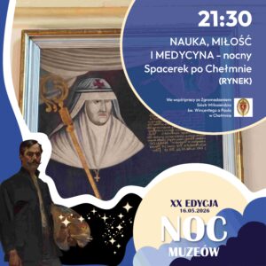 Zapraszamy 16 maja 2026 r. (sobota)* na wspólny wyjątkowy, nocny spacer pełen historii z przewodnikiem PTTK pt. „Nauka, miłość i medycyna w Chełmnie”. w ramach 30. edycji akcji pt. "Spacerki po Chełmnie” oraz Nocy Muzeów w Chełmnie. Na trasie zwiedzania znajdą się m.in.: Akademia Chełmińska, kościół pofranciszkański (z zewnątrz), zespół klasztorny – krypta ksieni benedyktynek Magdaleny Mortęskiej, kościół klasztorny z wejściem na emporę, apteka klasztorna, gotycka piwnica oraz skarbce,  pomnik Krystyny i Kaspra, rynek z Ratuszem. Spacer poprowadzi przewodnik Anna Grzeszna-Kozikowska. Dołącz do nas i przeżyj magiczny wieczór pełen historii, legend i niezwykłej atmosfery! Zbiórka uczestników wycieczki o godz. 21.30 przed ratuszem - Muzeum Ziemi Chełmińskiej, ul. Rynek 28, Chełmno. Udział bezpłatny. 30. edycja akcji pt. "Spacerki po Chełmnie” w 2026 roku organizowana jest z okazji: 30-lecia Spacerków po Chełmnie, 120-lecia ruchu turystycznego w Chełmnie, 105-lecia pierwszego przewodnika po Chełmnie, 25 lat „Walentynek Chełmińskich” i Chełmna – miasta zakochanych®, 775. rocznicy odnowienia Przywileju Chełmińskiego (1 października 1251 r.) i 145 – rocznicy pierwszej na świecie resekcji żołądka z powodu owrzodzenia przeprowadzonej w Chełmnie przez prof. dr. Ludwika Rydygiera. Uwagi: Ubezpieczenie uczestników wycieczek we własnym zakresie. Organizatorzy zastrzegają sobie zmianę przewodnika lub tras ze względu na toczące się prace remontowo - konserwatorskie.  Na wycieczki rowerowe prosimy zabrać: ubezpieczenie osobiste uczestnika, okulary przeciwsłoneczne, napoje, odzież przeciwdeszczową. ! Ważne informacje dla rowerzystów i użytkowników hulajnog elektrycznych w poruszaniu się po ul. Grudziądzkiej w Chełmnie: na  ul. Grudziądzkiej w Chełmnie obowiązuje całkowity zakaz ruchu w obu kierunkach. Oznacza to, że żadna osoba korzystająca z tych pojazdów nie może wjechać na tę ulicę, niezależnie od wieku czy posiadanych uprawnień. Więcej Informacji znajdą Państwo pod linkiem: https://chelmno.pl/ogloszenia/wazne-informacje-dla-rowerzystow-i-uzytkownikow-hulajnog-w-poruszaniu-sie-po-ul-grudziadzkiej-w-chelmnie/ Więcej informacji i pełen program do pobrania: https://chelmno.pl/wydarzenia/30-spacerki-po-chelmnie-2026/ https://muzeumchelmno.pl/index.php/kolo-przewodnikow-pttk/spacerki-po-chelmnie-2026 Organizatorzy: Koło Przewodników PTTK w Chełmnie, FB - Koło Przewodników PTTK w Chełmnie; Muzeum Ziemi Chełmińskiej w Chełmnie, https://muzeumchelmno.pl; FB - Muzeum Ziemi Chełmińskiej, Instagram - muzeumchelmno; Urząd Miasta Chełmna / Gmina Miasto Chełmno (dofinansowanie), www.chelmno.pl, FB - Chełmno - miasto zakochanych, Instagram: @chelmno_miasto; Starostwo Powiatowe w Chełmnie (dofinansowanie) www.powiat-chelmno.pl , FB Powiat Chełmiński - Starostwo Powiatowe w Chełmnie; Parafia Rzymskokatolicka pw. Wniebowzięcia NMP w Chełmnie - Sanktuarium Matki Bożej Bolesnej, www.wnmpchelmno.pl , FB - Fara Chełmińska Zgromadzenie Sióstr Miłosierdzia św. Wincentego a Paulo w Chełmnie Prowincja Chełmińsko-Poznańska www.chelmnosm.pl/, FB www.facebook.com/szarytkichelmno; Europejski Szlak Gotyku Ceglanego www.eurob.org 9 Hills Festival, www.9hf.pl Aktualizacja: 09.05.2026 r., EP