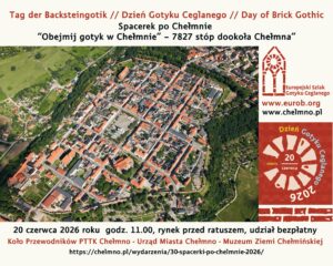 Spacerek po Chełmnie pt. "Obejmij Gotyk – 7827 stóp dookoła Chełmna” Europejski Dzień Gotyku Ceglanego 20 czerwca 2026 roku Serdecznie zapraszamy 20 czerwca 2026 r. (sobota) na Spacerek po Chełmnie pt. "Obejmij Gotyk – 7827 stóp dookoła Chełmna” w ramach Europejskiego Dnia Gotyku Ceglanego i 30. edycji akcji pt. „Spacerki po Chełmnie”. Na trasie zwiedzania m.in.: rynek, gotycko-renesansowy ratusz i pręt chełmiński, kościół farny pw. WNMP, mury obronne od Baszty Prochowej do Bramy Grudziądzkiej, (przejście obok pomnika prof. dr. L. Rydygiera), oraz od „Ławeczki dla zakochanych” do rzeźby Krystyny i Kaspra. Przewodnik: Elżbieta Pawelec Dla chętnych bezpłatne zwiedzanie Muzeum Ziemi Chełmińskiej i Baszty Prochowej. Zbiórka uczestników wycieczek o godz. 11.00 przed ratuszem - Muzeum Ziemi Chełmińskiej, ul. Rynek 28, Chełmno. Udział bezpłatny. Europejski Dzień Gotyku Ceglanego • Day of Brick Gothic • Tag der Backsteingotik Spacerki po Chełmnie • A walk through Chełmno • Spaziergang durch Chełmno www.eurob.org • facebook.com/backsteingothik • instagram.com/brick_gothic/ www.chelmno.pl • https://www.facebook.com/Chełmno - miasto zakochanych • instagram.com/chelmno_miasto • FB - Koło Przewodników PTTK w Chełmnie • www.muzeumchelmno.pl • facebook.com/Muzeum Ziemi Chełmińskiej Zapraszamy również 21 czerwca 2026 roku (niedziela) na wycieczkę rowerową "Szlakiem archeologicznych odkryć w Chełmnie, Powiecie Chełmińskim cz. 2 - w ramach 30. edycji akcji pt. „Spacerki po Chełmnie”. Więcej informacji: https://chelmno.pl/wydarzenia/30-spacerki-po-chelmnie-2026/ i https://muzeumchelmno.pl/index.php/kolo-przewodnikow-pttk/spacerki-po-chelmnie-2026 Uwagi: Ubezpieczenie uczestników wycieczek we własnym zakresie. Organizatorzy zastrzegają sobie zmianę przewodnika lub tras ze względu na toczące się prace remontowo - konserwatorskie.  Na wycieczki rowerowe prosimy zabrać: ubezpieczenie osobiste uczestnika, okulary przeciwsłoneczne, napoje, odzież przeciwdeszczową. ! Ważne informacje dla rowerzystów i użytkowników hulajnóg elektrycznych w poruszaniu się po ul. Grudziądzkiej w Chełmnie: na  ul. Grudziądzkiej w Chełmnie obowiązuje całkowity zakaz ruchu w obu kierunkach. Oznacza to, że żadna osoba korzystająca z tych pojazdów nie może wjechać na tę ulicę, niezależnie od wieku czy posiadanych uprawnień. Więcej Informacji znajdą Państwo pod linkiem: https://chelmno.pl/ogloszenia/wazne-informacje-dla-rowerzystow-i-uzytkownikow-hulajnog-w-poruszaniu-sie-po-ul-grudziadzkiej-w-chelmnie/ 30. edycja akcji pt. "Spacerki po Chełmnie” w 2026 roku organizowana jest z okazji: 30-lecia Spacerków po Chełmnie, 120-lecia ruchu turystycznego w Chełmnie, 105-lecia pierwszego przewodnika po Chełmnie, 25 lat „Walentynek Chełmińskich” i Chełmna – miasta zakochanych®, 775. rocznicy odnowienia Przywileju Chełmińskiego (1 października 1251 r.) i 145 – rocznicy pierwszej na świecie resekcji żołądka z powodu owrzodzenia przeprowadzonej w Chełmnie przez prof. dr. Ludwika Rydygiera. Więcej informacji i pełen program do pobrania: https://chelmno.pl/wydarzenia/30-spacerki-po-chelmnie-2026/ https://muzeumchelmno.pl/index.php/kolo-przewodnikow-pttk/spacerki-po-chelmnie-2026 Organizatorzy: Koło Przewodników PTTK w Chełmnie, FB - Koło Przewodników PTTK w Chełmnie; Muzeum Ziemi Chełmińskiej w Chełmnie, https://muzeumchelmno.pl; FB - Muzeum Ziemi Chełmińskiej, Instagram - muzeumchelmno; Urząd Miasta Chełmna / Gmina Miasto Chełmno (dofinansowanie), www.chelmno.pl, FB - Chełmno - miasto zakochanych, Instagram: @chelmno_miasto; Starostwo Powiatowe w Chełmnie (dofinansowanie) www.powiat-chelmno.pl , FB Powiat Chełmiński - Starostwo Powiatowe w Chełmnie; Parafia Rzymskokatolicka pw. Wniebowzięcia NMP w Chełmnie - Sanktuarium Matki Bożej Bolesnej, www.wnmpchelmno.pl , FB - Fara Chełmińska Zgromadzenie Sióstr Miłosierdzia św. Wincentego a Paulo w Chełmnie Prowincja Chełmińsko-Poznańska www.chelmnosm.pl/, FB www.facebook.com/szarytkichelmno; Europejski Szlak Gotyku Ceglanego www.eurob.org 9 Hills Festival, www.9hf.pl chelmno-obejmij-gotyk-eurob-20-06-2026-sp Aktualizacja: 19.06.2026 r., EP