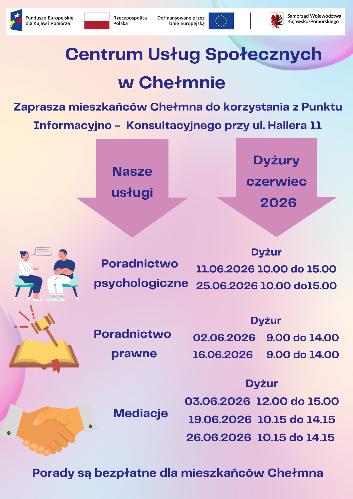 Punkt Informacyjno – Konsultacyjny CUS Chełmno - czerwiec 2026 r. Centrum Usług Społecznych w Chełmnie w ramach projektu pn. „Centrum Usług Społecznych w Chełmnie” zaprasza mieszkańców Chełmna do korzystania z Punktu Informacyjno – Konsultacyjnego przy ul. Hallera 11. W ofercie posiadamy: poradnictwo psychologiczne, poradnictwo prawne, mediacje. Powyższe usługi są bezpłatne dla mieszkańców Chełmna. Dyżury specjalistów w miesiącu czerwiec 2026 roku świadczone będą w następujące dni: Poradnictwo psychologiczne 11.06.2026 25.06.2026 10.00 – 15.00 10.00 – 15.00 Poradnictwo prawne 02.06.2026 16.06.2026 09.00 – 14.00 09.00 – 14.00 Mediacje 03.06.2026 19.06.2026 26.06.2026 12.00 – 15.00 10.15 – 14.15 10.15 – 14.15 Obrazek posiada pusty atrybut alt - plik: pik_czerwiec_2026-724x1024.png