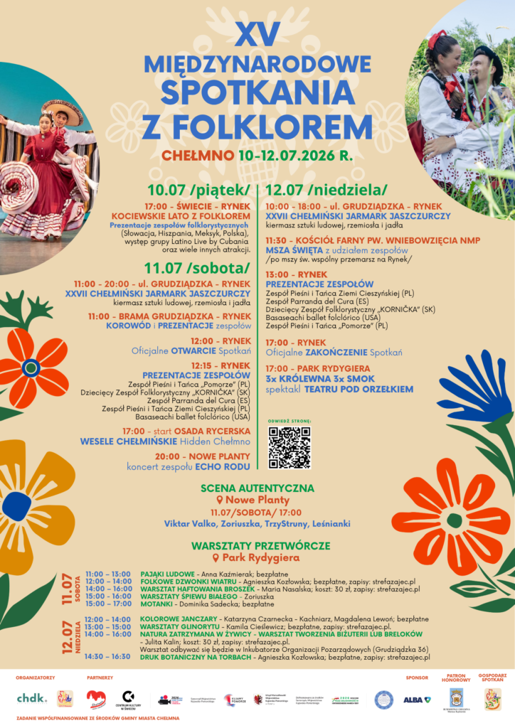 XV Międzynarodowe Spotkania Folklorem, Chełmno 10-12 lipca 2026 roku Kiermasz sztuki ludowej, rzemiosło, jadło oraz prezentacje zespołów folklorystycznych tworzą niepowtarzalną atmosferę Międzynarodowych Spotkań z Folklorem Zapraszamy w dniach: 10 lipca 2026 roku /piątek/ - Świecie - Rynek - Kociewskie Lato z Folklorem 11-12 lipca 2026 roku /sobota-niedziela/ - Chełmno - Rynek, ul. Grudziądzka na XV Międzynarodowe Spotkania Folklorem. Międzynarodowe Spotkania z Folklorem są wydarzeniem, które przyciąga grupy folklorystyczne z różnych krajów. Podczas spotkań, artyści prezentują bogactwo swojej tradycji poprzez tańce, muzykę, stroje i inne elementy kultury ludowej. To przestrzeń do wymiany doświadczeń i wzajemnego zrozumienia między różnymi społecznościami. Festiwal ten promuje zróżnicowanie kulturowe oraz umacnia więzi międzynarodowe poprzez sztukę i tradycje ludowe, tworząc jednocześnie atmosferę pełną wzajemnego szacunku i radości z odkrywania różnic i podobieństw między narodami. Międzynarodowym Spotkaniom z Folklorem towarzyszy Chełmiński Jarmark Jaszczurczy, na którym można znaleźć unikalne przedmioty, rękodzieła oraz produkty regionalne. Program: 10 lipca 2026 roku /piątek/ ŚWIECIE – RYNEK 17:00 – Kociewskie Lato z Folklorem z Centrum Kultury w Świeciu Prezentacje zespołów folklorystycznych (Meksyk, Hiszpania, Słowacja, Polska), występ grupy Latino Live by Cubania oraz wiele innych atrakcji. 11 lipca 2026 roku /sobota/ CHEŁMNO - RYNEK, ul. GRUDZIĄDZKA 11:00 – 20:00 – Chełmiński Jarmark Jaszczurczy 11:00 – korowód Zespołów (start – Brama Grudziądzka) 12:00 – Przywitanie, otwarcie Spotkań 12:15 – 17:30 – Prezentacje zespołów folklorystycznych ZPiT „Pomorze (Chełmno) Dziecięcy Zespół Folklorystyczny KORNIČKA (Słowacja) Parranda del Cura (Hiszpania) ZPiT Ziemi Cieszyńskiej Basaseachi ballet folclórico (USA) 17:00 - Wesele Chełmińskie z Hidden Chełmno - rozpoczęcie Osada Rycerska (ul. Kościelna 7) 17:00 - Scena AUTENTYCZNA - Nowe Planty (dawna muszla koncertowa) Wystąpią: Viktar Valko, Zoriuszka, TrzyStruny, Leśnianki 20:00 – Koncert zespołu Echo Rodu - Nowe Planty (dawna muszla koncertowa) PARK RYDYGIERA – warsztaty 11:00-13:00 - Pająki ludowe Prowadząca: Anna Kaźmierak Bezpłatne 12:00 – 14:00 – Folkowe dzwonki wiatru Prowadząca: Agnieszka Kozłowska Bezpłatne Zapisy: https://www.strefazajec.pl/course/view/id/89028 14:00 – 16:00 – Warsztat haftowania broszek Prowadząca: Maria Nasalska Koszt: 30 zł Zapisy: https://www.strefazajec.pl/course/view/id/88822 15:00 - 16:00 - Warsztaty śpiewu białego z zespołem Zoriuszka 15:00 – 17:00 – Motanki, Prowadząca: Dominika Sadecka Bezpłatne 12 lipca 2026 roku /niedziela/ CHEŁMNO, RYNEK – ul. GRUDZIĄDZKA 10:00–18:00 – Chełmiński Jarmark Jaszczurczy 11:30 – Msza Święta (Fara, ul. Rynek/ul. Franciszkańska 8) z uczestnictwem Zespołów biorących udział w XV Międzynarodowych Spotkaniach z Folklorem (parking Biskupia!) 13:00–17:00 – Prezentacje zespołów folklorystycznych ZPiT Ziemi Cieszyńskiej Parranda del Cura (Hiszpania) Dziecięcy Zespół Folklorystyczny KORNIČKA (Słowacja) Basaseachi ballet folclórico (USA) ZPiT “Pomorze” – Chełmno Zakończenie Festiwalu PARK RYDYGIERA – warsztaty 12:00 - 14:00 – Kolorowe janczary ze wstążkami, Prowadząca: Katarzyna Czarnecka – Kachniarz, Magdalena Lewoń Bezpłatne. 13:00 – 15:00 – Warsztaty glinorytu, Prowadząca: Kamila Cieślewicz Bezpłatne Zapisy: https://www.strefazajec.pl/course/view/id/89029 14:00 – 16:00 – Natura zatrzymana w żywicy - warsztat tworzenia biżuterii lub breloków Prowadząca: Julita Kalin Koszt: 30zł Zapisy: https://www.strefazajec.pl/course/view/id/89027 Inkubator Organizacji Pozarządowych (Grudziądzka 36) 14:30 – 16:30 – Warsztaty druku botanicznego na torbach bawełnianych Bezpłatne, Zapisy: https://www.strefazajec.pl/course/view/id/89081 17:00 – 17:40 Teatr pod Orzełkiem, Spektakl: 3 x Królewna, 3 x Smok Partner: Centrum Kultury w Świeciu #bujamsiewkulturze #zyjkulturalnie Partner: Województwo Kujawsko-Pomorskie #KujawyPomorze #LubieTuByc #KulturaWKP Wydarzenie współfinansowane ze środków: Chełmno - miasto zakochanych® Urząd Miasta Chełmna Dodano: 01.07.2026 r., EP