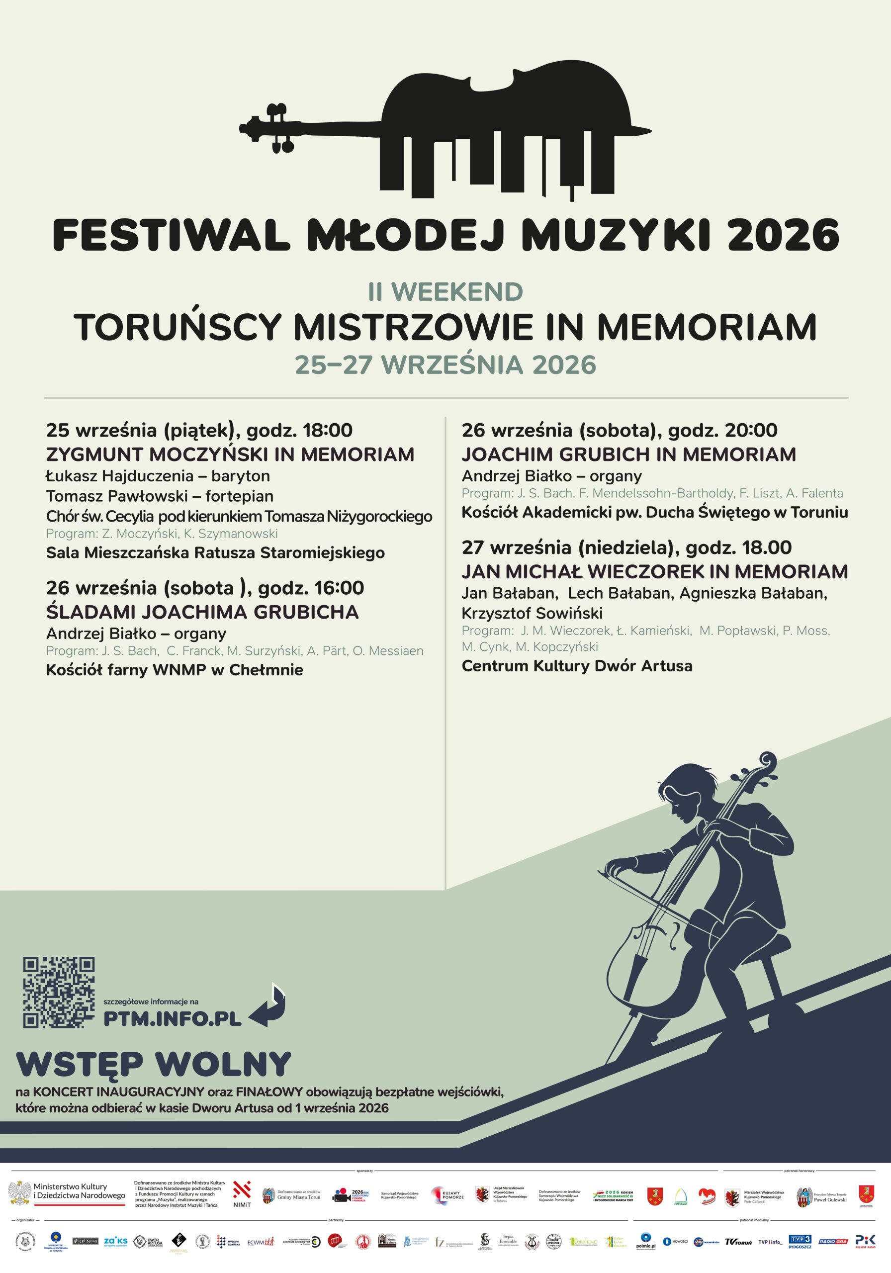 Festiwal Młodej Muzyki 2026 Toruńscy Mistrzowie in Memoriam - Śladami Joachima Grubicha - Chełmno 26 września 2026 roku Drugi weekend VI Festiwal Młodej Muzyki 2026 (17.09-08.10.2026) to muzyczne wspomnienie wybitnych toruńskich artystów. Od 25 do 27 września 2026 roku zapraszamy na trzy dni koncertów poświęconych twórcom, których działalność na trwałe zapisała się w historii muzyki Torunia i regionu. W programie znalazły się koncerty dedykowane Zygmuntowi Moczyńskiemu, Joachimowi Grubichowi i Janowi Michałowi Wieczorkowi. W programie wydarzenia m.in.: 26 września (sobota), godz. 16:00 VI Festiwal Młodej Muzyki ŚLADAMI JOACHIMA GRUBICHA Kościół farny WNMP w Chełmnie Andrzej Białko – organy 26 września (sobota), godz. 20:00 VI Festiwal Młodej Muzyki JOACHIM GRUBICH IN MEMORIAM Kościół Akademicki pw. Ducha Świętego w Toruniu Andrzej Białko – organy 27 września (niedziela), godz. 18:00 VI Festiwal Młodej Muzyki JAN MICHAŁ WIECZOREK IN MEMORIAM Centrum Kultury Dwór Artusa Jan Bałaban, Lech Bałaban, Agnieszka Bałaban, Krzysztof Sowiński Trzy dni, trzech wybitnych twórców i wiele muzycznych historii, które warto zachować w pamięci. Wstęp wolny! Program wydarzeń https://www.facebook.com/pomorskietowarzystwo/ http://www.ptm.info.pl/ Organizator: Pomorskie Towarzystwo Muzyczne, http://www.ptm.info.pl/ Ministerstwo Kultury i Dziedzictwa Narodowego, Toruń, Kujawsko-Pomorskie Nowości, Telewizja Toruń, TVP3 Bydgoszcz, Radio GRA Toruń, Polskie Radio PiK, POLMIC.PL - Polskie Centrum Informacji Muzycznej Źródło: Pomorskie Towarzystwo Muzyczne, http://www.ptm.info.pl/ Biografia Joachima Grubicha https://pl.wikipedia.org/wiki/Joachim_Grubich Joachim Grubich - Życie i twórczość | Artysta Joachim Grubich (1935–2025) https://www.facebook.com/grubich.joachim Aktualizacja: 10.09.2026 r., Dodano: 28.08.2026 r., EP.