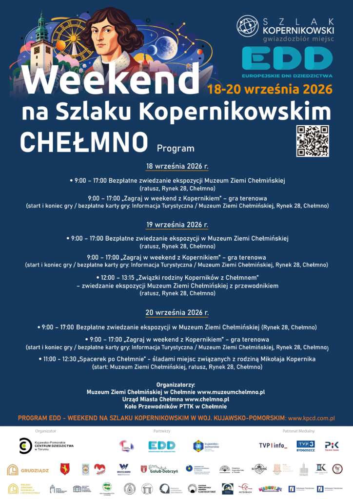 Weekend na Szlaku Kopernikowskim - Chełmno
18 - 20 września 2026 roku

Serdecznie zapraszamy do Chełmna na "Weekend na Szlaku Kopernikowskim" w ramach Europejskich Dni Dziedzictwa 2026, który odbędzie się w dniach 18 - 20 września 2026 roku.

Program

18 września 2026 r.

9:00 – 17:00  Bezpłatne zwiedzanie ekspozycji w Muzeum Ziemi Chełmińskiej
(ratusz, Rynek 28, Chełmno)

9:00 – 17:00  „Zagraj w weekend z Kopernikiem” – gra terenowa*
(start/ bezpłatne karty gry: Informacja Turystyczna / Muzeum Ziemi Chełmińskiej, Rynek 28, Chełmno)
*Uwaga: Dla pierwszych trzech uczestników gry (każdego dnia), którzy pojawią się 
o godz. 14.00 i 16.30 w Informacji Turystycznej w Muzeum Ziemi Chełmińskiej (Rynek 28, Chełmno) w prawidłowym rozwiązaniem gry czekać będą "niespodzianki" z Chełmna i Szlaku Kopernikowskiego.
Start / odbiór bezpłatnej karty gry/ i zakończenie: Informacja Turystyczna / Muzeum Ziemi Chełmińskiej, Rynek 28, Chełmno) w godzinach 9:00 - 17:00.

19 września 2026 r.

9:00 – 17:00  Bezpłatne zwiedzanie ekspozycji w Muzeum Ziemi Chełmińskiej
(ratusz, Rynek 28, Chełmno)

9:00 – 17:00  „Zagraj w weekend z Kopernikiem” – gra terenowa*
(start/ bezpłatne karty gry: Informacja Turystyczna / Muzeum Ziemi Chełmińskiej, Rynek 28, Chełmno)
*Uwaga: Dla pierwszych trzech uczestników gry (każdego dnia), którzy pojawią się 
o godz. 14.00 i 16.30 w Informacji Turystycznej w Muzeum Ziemi Chełmińskiej (Rynek 28, Chełmno) w prawidłowym rozwiązaniem gry czekać będą "niespodzianki" z Chełmna i Szlaku Kopernikowskiego.
Start / odbiór bezpłatnej karty gry/ i zakończenie: Informacja Turystyczna / Muzeum Ziemi Chełmińskiej, Rynek 28, Chełmno) w godzinach 9:00 - 17:00.

12:00 – 13:15 „Związki rodziny Koperników z Chełmnem”
– zwiedzanie ekspozycji Muzeum Ziemi Chełmińskiej z przewodnikiem
(ratusz, Rynek 28, Chełmno)

20 września 2026 r.

9:00 – 17:00  Bezpłatne zwiedzanie ekspozycji w Muzeum Ziemi Chełmińskiej 
(ratusz, Rynek 28, Chełmno)

9:00 – 17:00  „Zagraj w weekend z Kopernikiem” – gra terenowa
(start/ bezpłatne karty gry: Informacja Turystyczna / Muzeum Ziemi Chełmińskiej, Rynek 28, Chełmno) 9:00 – 17:00  „Zagraj w weekend z Kopernikiem” – gra terenowa*
(start/ bezpłatne karty gry: Informacja Turystyczna / Muzeum Ziemi Chełmińskiej, Rynek 28, Chełmno)
*Uwaga: Dla pierwszych trzech uczestników gry (każdego dnia), którzy pojawią się 
o godz. 14.00 i 16.30 w Informacji Turystycznej w Muzeum Ziemi Chełmińskiej (Rynek 28, Chełmno) w prawidłowym rozwiązaniem gry czekać będą "niespodzianki" z Chełmna i Szlaku Kopernikowskiego.
Start / odbiór bezpłatnej karty gry/ i zakończenie: Informacja Turystyczna / Muzeum Ziemi Chełmińskiej, Rynek 28, Chełmno) w godzinach 9:00 - 17:00.

11:00 - 12:30 „Spacerek po Chełmnie” - śladami miejsc związanych z rodziną Mikołaja Kopernika
(start: Muzeum Ziemi Chełmińskiej, ratusz, Rynek 28, Chełmno)

Organizatorzy:

Muzeum Ziemi Chełmińskiej w Chełmnie www.muzeumchelmno.pl

Urząd Miasta Chełmna www.chelmno.pl

Koło Przewodników PTTK w Chełmnie