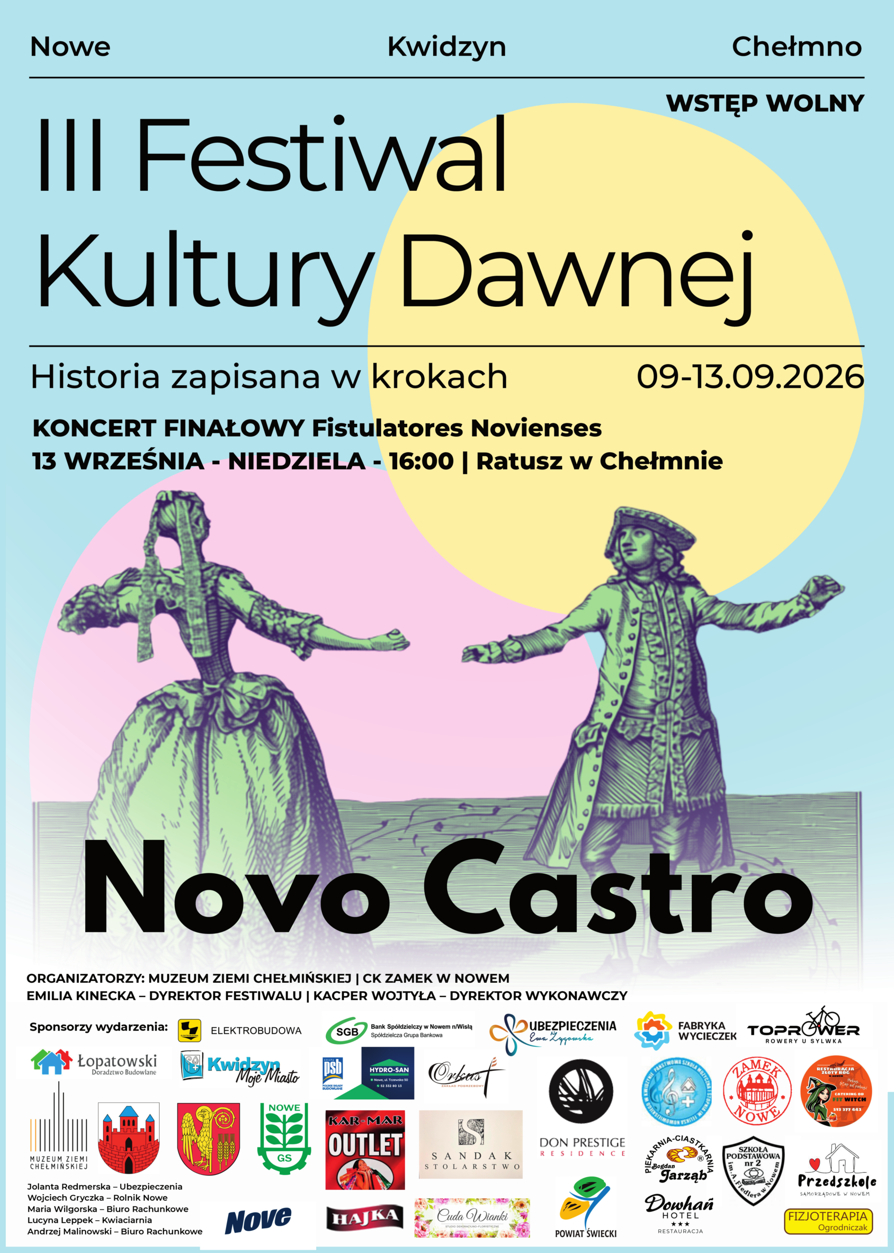 Nowe Kwidzyn Chełmno WSTĘP WOLNY III Festiwal Kultury Dawnej Historia zapisana w krokach 09-13.09.2026 KONCERT FINAŁOWY Fistulatores Novienses 13 WRZEŚNIA - NIEDZIELA - 16:00 | Ratusz w Chełmnie Novo Castro ORGANIZATORZY: MUZEUM ZIEMI CHEŁMIŃSKIEJ | CK ZAMEK W NOWEM EMILIA KINIECKA - DYREKTOR FESTIWALU | KACPER WOJTYŁA - DYREKTOR WYKONAWCZY Sponsorzy wydarzenia: Elektrobudowa Bank Spółdzielczy w Nowem n/Wisłą, Spółdzielcza Grupa Bankowa SGB Ubezpieczenia Ewa Żygowska Fabryka Wycieczek Toprower – Rowery u Sylwka Łopatowski – Doradztwo Budowlane Kwidzyn Moje Miasto PSB / POLSKIE SKŁADY BUDOWLONE Hydro-San Orkus Zakład Pogrzebowy Don Prestige Residence Państwowa Szkoła Muzyczna I Stopnia im. Feliksa Nowowiejskiego w Kwidzynie Zamek Nowe Restauracja Złoty Róg Muzeum Ziemi Chełmińskiej Miasto Nowe Powiat Świecki Gmina Nowe Kar-Mar Outlet Sandak Stolarstwo Przedszkole Samorządowe w Nowem Piekarnia-Ciastkarnia Bogdan Jarząb Nove Hajka Cuda Wianki Studio Dekoracyjno-Florystyczne Dowhań Hotel & Restauracja Szkoła Podstawowa nr 2 im. Arkadego Fiedlera w Nowem Fizjoterapia Ogrodniczak Jolanta Redmerska – Ubezpieczenia Wojciech Gryczka – Rolnik Nowe Maria Wilgorska – Biuro Rachunkowe Lucyna Leppek – Kwiaciarnia Andrzej Malinowski – Biuro Rachunkowe Dodano: 07.09.2026 r., EP