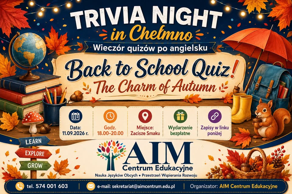 🎉 TRIVIA NIGHT w Chełmnie! 🎉  Around the World… in Questions 🌍✨  11 września 2026 roku  Wpadnij na Trivia Night i sprawdź swoją wiedzę w quizie pełnym ciekawostek, kultury, angielskiego i świetnej energii! 🧠🎯   To będzie wieczór, w którym liczy się nie tylko wiedza, ale też spryt, skojarzenia, teamwork i dobra zabawa 🙌 🌟  Dlaczego warto? ✅ poznasz zabawne i zaskakujące fakty z różnych zakątków świata 🌎 ✅ poćwiczysz angielski w naturalny sposób — bez stresu i szkolnej atmosfery 😉 ✅ spędzisz czas z ekipą albo poznasz nowych ludzi 🤝  ✅ poczujesz emocje zdrowej rywalizacji 🔥 ✅ wyjdziesz z głową pełną ciekawostek, którymi można błysnąć przy każdej okazji 💡 👥 Drużyny: przyjdź ze znajomymi albo dołącz do teamu na miejscu — każdy jest mile widziany! 📌 Zasady gry: 🔸 gramy w drużynach 3–5 osób 👥 🔸 prowadzący czyta pytanie, a drużyna ma chwilę na ustalenie odpowiedzi ⏳  🔸 wybieracie odpowiedź A/B/C/D i zdobywacie punkty 🏁 🔸 za krótkie uzasadnienie odpowiedzi można zdobyć bonusowe punkty 💬⭐ 🔸 liczy się współpraca, refleks i dobra zabawa 😄 📅 Piątek 🕕 18:00–20:00  14 sierpnia 2026 r. 11 września 2026 r. 🍁🎉 Trivia Night in Chełmno – Wieczór quizów po angielsku! 🎉🍁  Godzina: 18:00–20:00  Miejsce: Zacisze Smaku 👉 Zapisy w linku poniżej! https://forms.gle/ZFZoiWJXvmzZPUTs5 9 października 2026 r. 13 listopada 2026 r. 11 grudnia 2026 r. 📍 szczegóły w formularzu zapisów (kod QR na plakacie) 🎓 Organizator: AIM Centrum Edukacyjne   ✅ Udział bezpłatny 👉 Zapisz się przez formularz (kod QR na plakacie) ✨ Tel. 574 001 603 Do zobaczenia na Trivia Night! Trivia Night w Chełmnie 2026 - plakat (kliknij na plakat: powiększ/ pobierz) Zobacz relację z 14 sierpnia 2026 roku - zdjęcia organizator: AIM Centrum Edukacyjne  Aktualizacja: 07.09.2026 r., 17.08.2026 r., EP.