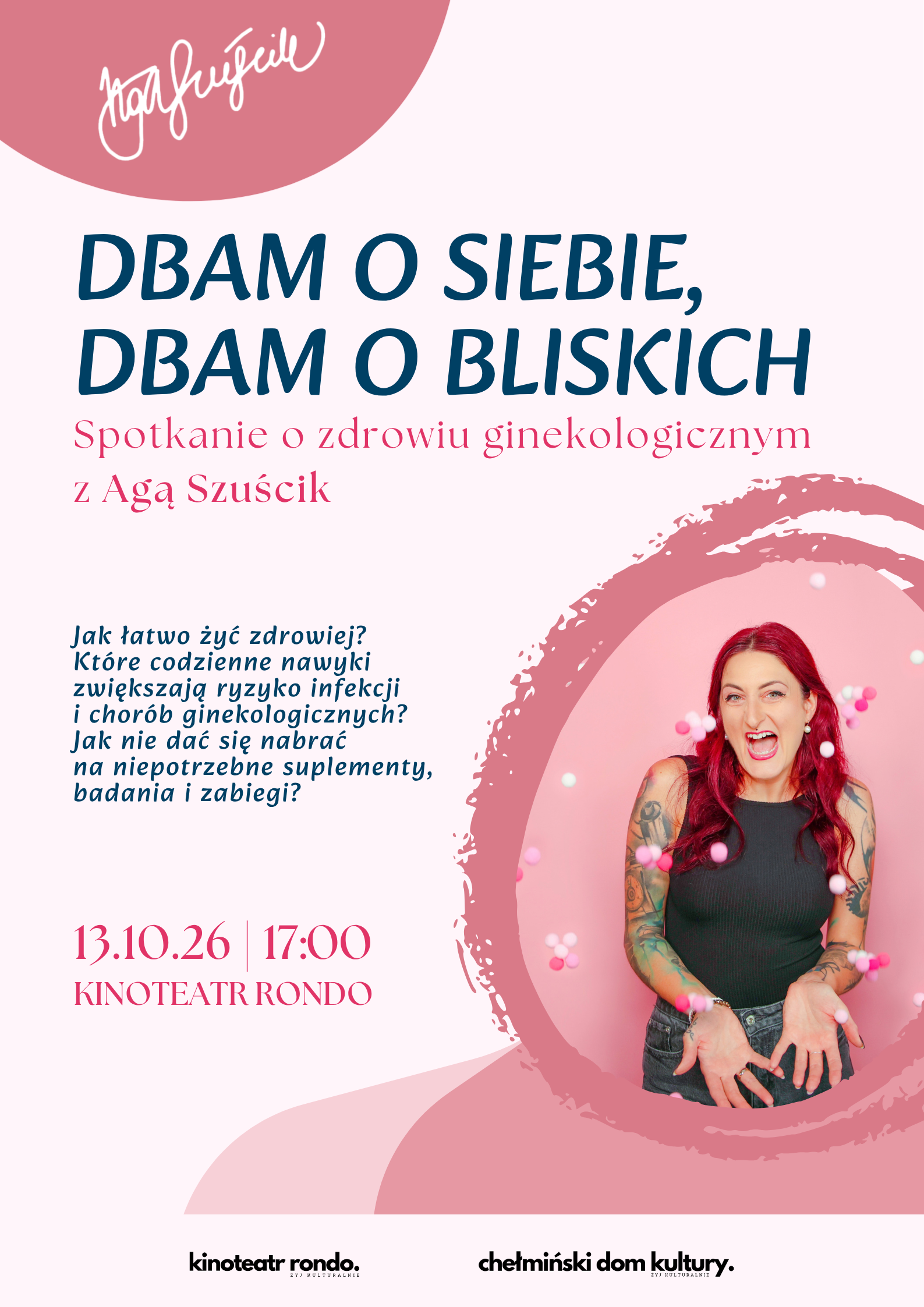Dbam o zdrowie, Dbam o bliskich – spotkanie poświęcone zdrowiu ginekologicznemu z Agą Szuścik, Chełmno 13 października 2026 roku ﻿ DBAM O SIEBIE, DBAM O BLISKICH Zapraszamy na spotkanie poświęcone zdrowiu ginekologicznemu z Agą Szuścik – edukatorką zdrowotną, autorką książek „GinekoLOGICZNIE” i „Zdrówka!”, wykładowczynią patient experience oraz popularyzatorką wiedzy o profilaktyce. ﻿ 📅 13 października 2026 r. 🕔 godz. 17:00 📍 Kinoteatr Rondo w Chełmnie Wstęp wolny Porozmawiamy o tym, jak lepiej zadbać o swoje zdrowie i świadomie podejmować decyzje dotyczące profilaktyki. Podczas spotkania pojawią się m.in. pytania: 🔸 Jakie codzienne nawyki wpływają na zdrowie ginekologiczne? 🔸 Jak nie dać się nabrać na niepotrzebne suplementy, badania i zabiegi? 🔸 Jak często warto odwiedzać ginekologa? 🔸 Jak zadbać o zdrowie dna miednicy? 🔸 Co zrobić z bolesnymi miesiączkami, popuszczaniem czy innymi dolegliwościami? 🔸 Jak przygotować się do cytologii i badań profilaktycznych? 🔸 Co warto wiedzieć o HPV i szczepieniach? Będzie dużo praktycznej wiedzy, warsztatowe ćwiczenia, rozmowa i przestrzeń na pytania – bez straszenia, bez kontrowersji i z humorem 💚 Dbaj o siebie. Dbaj o bliskich. Do zobaczenia w Kinoteatrze Rondo! ﻿ Chełmiński Domu Kultury ﻿ Obrazek posiada pusty atrybut alt - plik: Dbam-o-siebie-dbam-o-bliskich6-724x1024.png Dodano: 02.10.2026 r., EP.