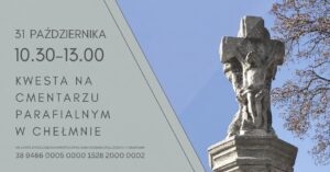 Kwesta na ratowanie zabytkowych nagrobków na cmentarzu parafialnym w Chełmnie, 31 października 2026 roku Dnia 31 października 2026 roku (sobota) w godz. 10.30 do 13.00 Społeczny Komitet Opieki nad Grobami Zasłużonych Chełminian serdecznie zaprasza do wzięcia udziału w kweście, która odbędzie się na cmentarzu parafialnym. Tegoroczna zbiórka zostanie przeznaczona na dalsze prace konserwatorskie przy najstarszym zabytku jakim jest kolumna z krzyżem z XVIII w. znajdująca się przy alei głównej cmentarza. ﻿ Zachęcamy do wzięcia udziału w kweście. Datek można również wpłacić bezpośrednio na konto komitetu. Nr konta: 38 9486 0005 0000 1528 2000 0002 ﻿ ﻿ Dodano: 14.10.206 r., EP